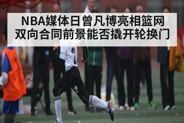 NBA媒体日曾凡博亮相篮网 双向合同前景能否撬开轮换门